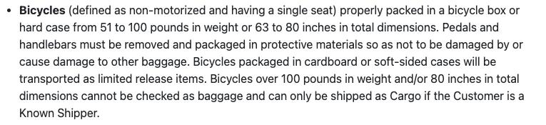 Bicycles (defined as non-motorized and having a single seat) properly packed in a bicycle box or hard case from 51 to 100 pounds in weight or 63 to 80 inches in total dimensions. Pedals and handlebars must be removed and packaged in protective materials so as not to be damaged by or cause damage to other baggage. Bicycles packaged in cardboard or soft-sided cases will be transported as limited release items. Bicycles over 100 pounds in weight and/or 80 inches in total dimensions cannot be checked as baggage and can only be shipped as Cargo if the Customer is a Known Shipper.