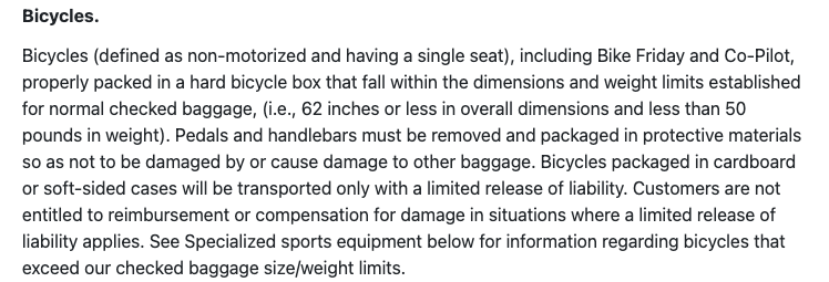 Bicycles.  Bicycles (defined as non-motorized and having a single seat), including Bike Friday and Co-Pilot, properly packed in a hard bicycle box that fall within the dimensions and weight limits established for normal checked baggage, (i.e., 62 inches or less in overall dimensions and less than 50 pounds in weight). Pedals and handlebars must be removed and packaged in protective materials so as not to be damaged by or cause damage to other baggage. Bicycles packaged in cardboard or soft-sided cases will be transported only with a limited release of liability. Customers are not entitled to reimbursement or compensation for damage in situations where a limited release of liability applies. See Specialized sports equipment below for information regarding bicycles that exceed our checked baggage size/weight limits.